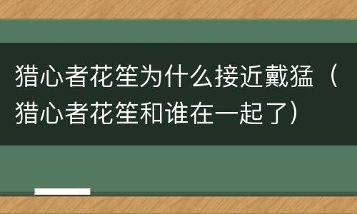 猎心者花笙为什么接近戴猛（猎心者花笙和谁在一起了）
