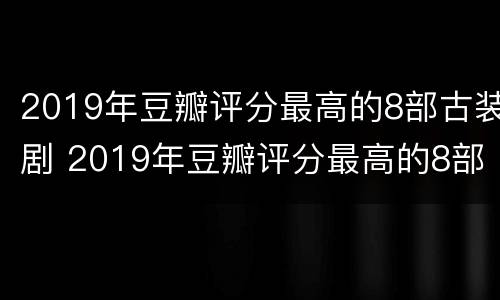 2019年豆瓣评分最高的8部古装剧 2019年豆瓣评分最高的8部古装剧是