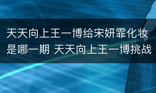 天天向上王一博给宋妍霏化妆是哪一期 天天向上王一博挑战化妆哪期