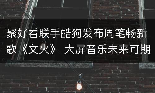 聚好看联手酷狗发布周笔畅新歌《文火》 大屏音乐未来可期