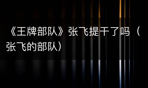 《王牌部队》张飞提干了吗（张飞的部队）