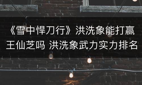 《雪中悍刀行》洪洗象能打赢王仙芝吗 洪洗象武力实力排名第几