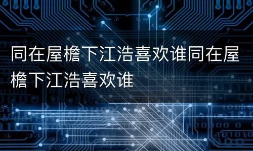同在屋檐下江浩喜欢谁同在屋檐下江浩喜欢谁