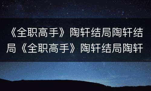 《全职高手》陶轩结局陶轩结局《全职高手》陶轩结局陶轩结局是什么