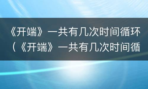《开端》一共有几次时间循环（《开端》一共有几次时间循环播放）