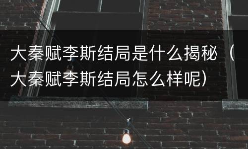 大秦赋李斯结局是什么揭秘（大秦赋李斯结局怎么样呢）