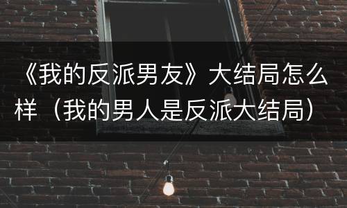 《我的反派男友》大结局怎么样（我的男人是反派大结局）