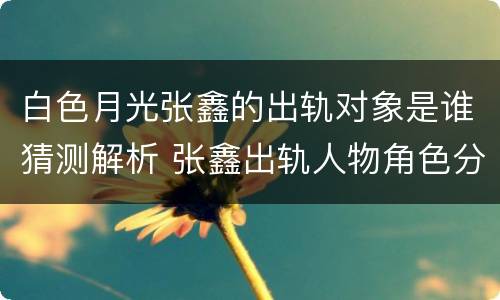 白色月光张鑫的出轨对象是谁猜测解析 张鑫出轨人物角色分析