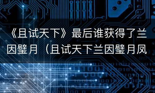 《且试天下》最后谁获得了兰因璧月（且试天下兰因璧月凤影空来）