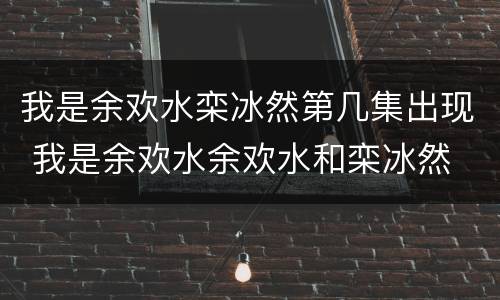 我是余欢水栾冰然第几集出现 我是余欢水余欢水和栾冰然