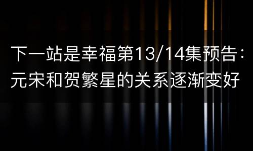 下一站是幸福第13/14集预告：元宋和贺繁星的关系逐渐变好