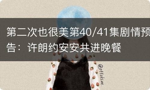 第二次也很美第40/41集剧情预告：许朗约安安共进晚餐