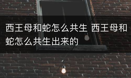 西王母和蛇怎么共生 西王母和蛇怎么共生出来的