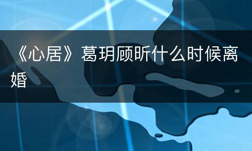 《心居》葛玥顾昕什么时候离婚