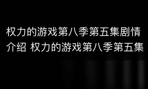 权力的游戏第八季第五集剧情介绍 权力的游戏第八季第五集剧情介绍