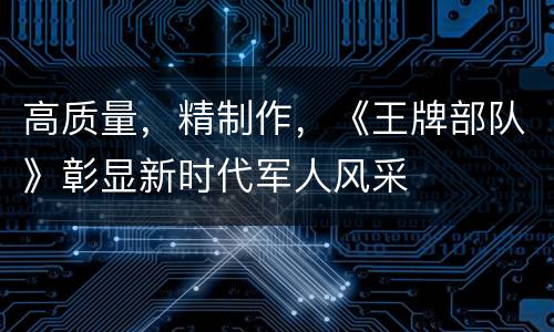 高质量，精制作，《王牌部队》彰显新时代军人风采