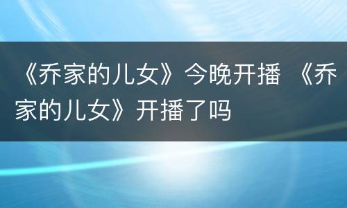 《乔家的儿女》今晚开播 《乔家的儿女》开播了吗