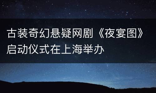 古装奇幻悬疑网剧《夜宴图》启动仪式在上海举办