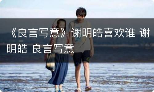 《良言写意》谢明皓喜欢谁 谢明皓 良言写意