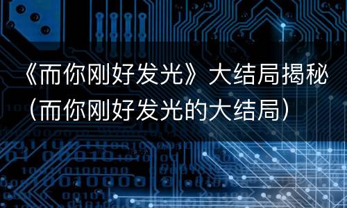 《而你刚好发光》大结局揭秘（而你刚好发光的大结局）