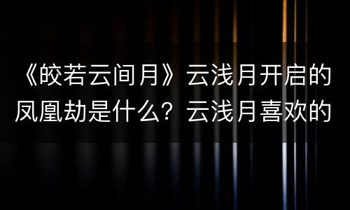 《皎若云间月》云浅月开启的凤凰劫是什么？云浅月喜欢的是谁？