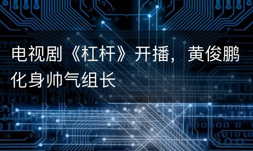 电视剧《杠杆》开播，黄俊鹏化身帅气组长