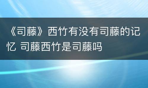 《司藤》西竹有没有司藤的记忆 司藤西竹是司藤吗