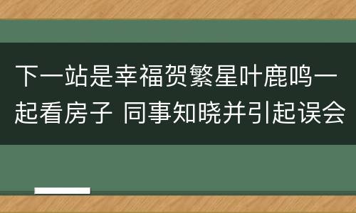 下一站是幸福贺繁星叶鹿鸣一起看房子 同事知晓并引起误会