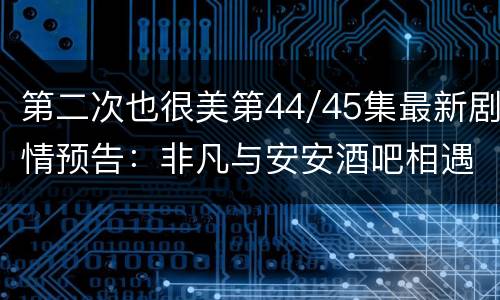 第二次也很美第44/45集最新剧情预告：非凡与安安酒吧相遇