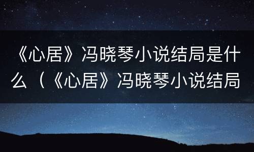 《心居》冯晓琴小说结局是什么（《心居》冯晓琴小说结局是什么）