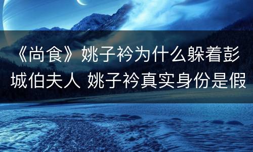 《尚食》姚子衿为什么躲着彭城伯夫人 姚子衿真实身份是假的吗