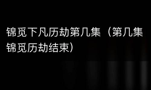 锦觅下凡历劫第几集（第几集锦觅历劫结束）