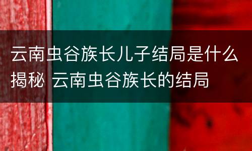 云南虫谷族长儿子结局是什么揭秘 云南虫谷族长的结局