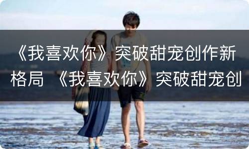 《我喜欢你》突破甜宠创作新格局 《我喜欢你》突破甜宠创作新格局小说