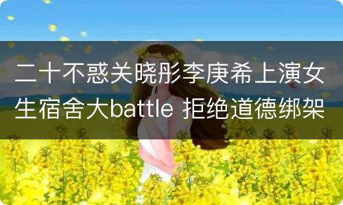 二十不惑关晓彤李庚希上演女生宿舍大battle 拒绝道德绑架