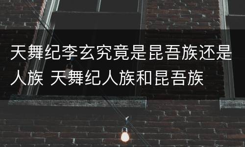 天舞纪李玄究竟是昆吾族还是人族 天舞纪人族和昆吾族