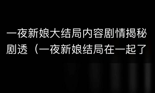 一夜新娘大结局内容剧情揭秘剧透（一夜新娘结局在一起了吗）