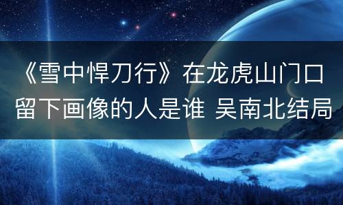 《雪中悍刀行》在龙虎山门口留下画像的人是谁 吴南北结局如何