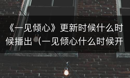 《一见倾心》更新时候什么时候播出（一见倾心什么时候开播最新）