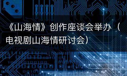 《山海情》创作座谈会举办（电视剧山海情研讨会）