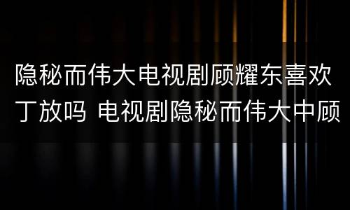隐秘而伟大电视剧顾耀东喜欢丁放吗 电视剧隐秘而伟大中顾耀东的结局