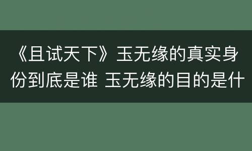 《且试天下》玉无缘的真实身份到底是谁 玉无缘的目的是什么