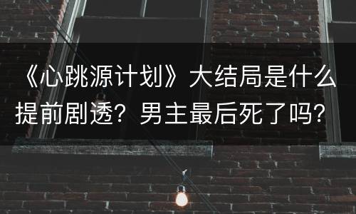 《心跳源计划》大结局是什么提前剧透？男主最后死了吗？