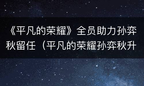 《平凡的荣耀》全员助力孙弈秋留任（平凡的荣耀孙弈秋升职）