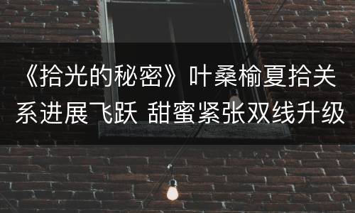 《拾光的秘密》叶桑榆夏拾关系进展飞跃 甜蜜紧张双线升级