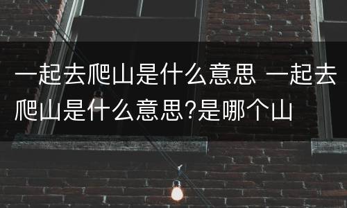 一起去爬山是什么意思 一起去爬山是什么意思?是哪个山
