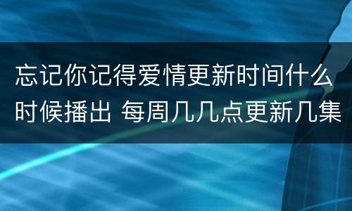 忘记你记得爱情更新时间什么时候播出 每周几几点更新几集