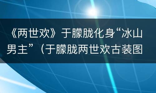《两世欢》于朦胧化身“冰山男主”（于朦胧两世欢古装图片）