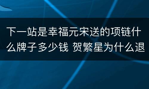 下一站是幸福元宋送的项链什么牌子多少钱 贺繁星为什么退礼物