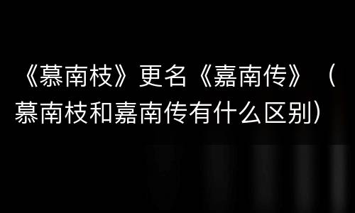 《慕南枝》更名《嘉南传》（慕南枝和嘉南传有什么区别）